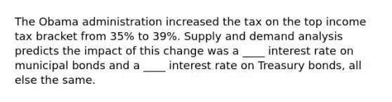 The Obama administration increased the tax on the top income tax bracket from 35% to 39%. Supply and demand analysis predicts the impact of this change was a ____ interest rate on municipal bonds and a ____ interest rate on Treasury bonds, all else the same.