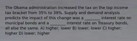 The Obama administration increased the tax on the top income tax bracket from 35% to 39%. Supply and demand analysis predicts the impact of this change was a ________ interest rate on municipal bonds and a ________ interest rate on Treasury bonds, all else the same. A) higher; lower B) lower; lower C) higher; higher D) lower; higher