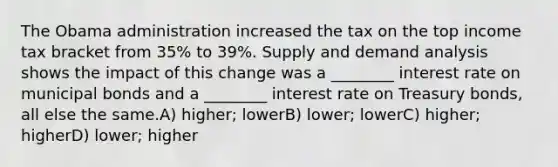 The Obama administration increased the tax on the top income tax bracket from 35% to 39%. Supply and demand analysis shows the impact of this change was a ________ interest rate on municipal bonds and a ________ interest rate on Treasury bonds, all else the same.A) higher; lowerB) lower; lowerC) higher; higherD) lower; higher