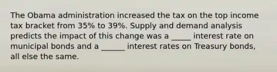 The Obama administration increased the tax on the top income tax bracket from 35% to 39%. Supply and demand analysis predicts the impact of this change was a _____ interest rate on municipal bonds and a ______ interest rates on Treasury bonds, all else the same.