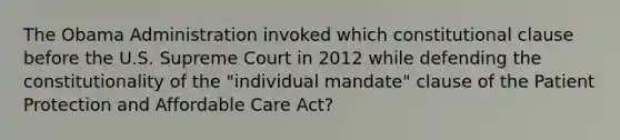 The Obama Administration invoked which constitutional clause before the U.S. Supreme Court in 2012 while defending the constitutionality of the "individual mandate" clause of the Patient Protection and Affordable Care Act?