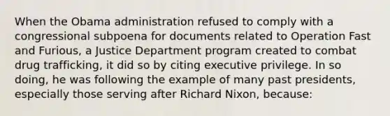 When the Obama administration refused to comply with a congressional subpoena for documents related to Operation Fast and Furious, a Justice Department program created to combat drug trafficking, it did so by citing executive privilege. In so doing, he was following the example of many past presidents, especially those serving after Richard Nixon, because: