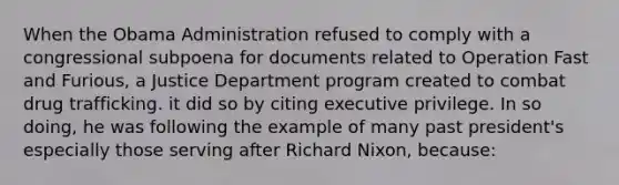 When the Obama Administration refused to comply with a congressional subpoena for documents related to Operation Fast and Furious, a Justice Department program created to combat drug trafficking. it did so by citing executive privilege. In so doing, he was following the example of many past president's especially those serving after Richard Nixon, because: