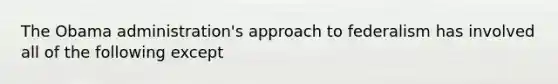 The Obama administration's approach to federalism has involved all of the following except