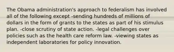 The Obama administration's approach to federalism has involved all of the following except -sending hundreds of millions of dollars in the form of grants to the states as part of his stimulus plan. -close scrutiny of state action. -legal challenges over policies such as the health care reform law. -viewing states as independent laboratories for policy innovation.