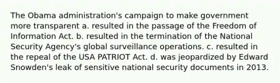 The Obama administration's campaign to make government more transparent a. resulted in the passage of the Freedom of Information Act. b. resulted in the termination of the National Security Agency's global surveillance operations. c. resulted in the repeal of the USA PATRIOT Act. d. was jeopardized by Edward Snowden's leak of sensitive national security documents in 2013.