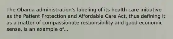 The Obama administration's labeling of its health care initiative as the Patient Protection and Affordable Care Act, thus defining it as a matter of compassionate responsibility and good economic sense, is an example of...