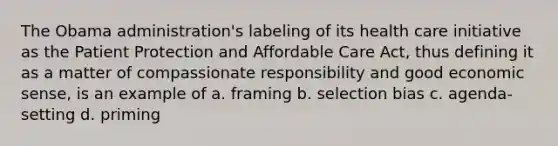 The Obama administration's labeling of its health care initiative as the Patient Protection and Affordable Care Act, thus defining it as a matter of compassionate responsibility and good economic sense, is an example of a. framing b. selection bias c. agenda-setting d. priming