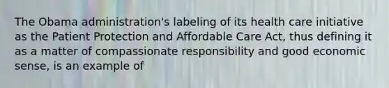 The Obama administration's labeling of its health care initiative as the Patient Protection and Affordable Care Act, thus defining it as a matter of compassionate responsibility and good economic sense, is an example of