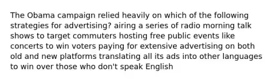 The Obama campaign relied heavily on which of the following strategies for advertising? airing a series of radio morning talk shows to target commuters hosting free public events like concerts to win voters paying for extensive advertising on both old and new platforms translating all its ads into other languages to win over those who don't speak English