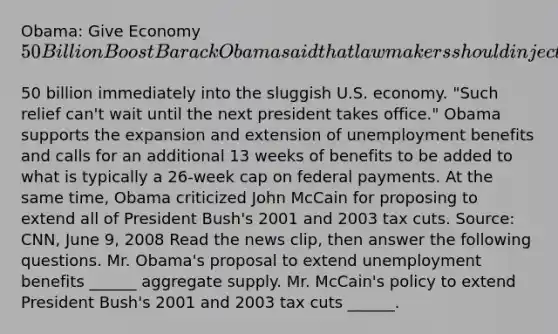 Obama: Give Economy​ 50 Billion Boost Barack Obama said that lawmakers should inject another​50 billion immediately into the sluggish U.S. economy.​ "Such relief​ can't wait until the next president takes​ office." Obama supports the expansion and extension of unemployment benefits and calls for an additional 13 weeks of benefits to be added to what is typically a​ 26-week cap on federal payments. At the same​ time, Obama criticized John McCain for proposing to extend all of President​ Bush's 2001 and 2003 tax cuts. ​Source: CNN, June​ 9, 2008 Read the news​ clip, then answer the following questions. Mr.​ Obama's proposal to extend unemployment benefits​ ______ aggregate supply. Mr.​ McCain's policy to extend President​ Bush's 2001 and 2003 tax cuts​ ______.