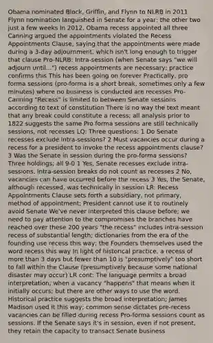 Obama nominated Block, Griffin, and Flynn to NLRB in 2011 Flynn nomination languished in Senate for a year; the other two just a few weeks In 2012, Obama recess appointed all three Canning argued the appointments violated the Recess Appointments Clause, saying that the appointments were made during a 3-day adjournment, which isn't long enough to trigger that clause Pro-NLRB: Intra-session (when Senate says "we will adjourn until...") recess appointments are necessary; practice confirms this This has been going on forever Practically, pro forma sessions (pro-forma is a short break, sometimes only a few minutes) where no business is conducted are recesses Pro-Canning "Recess" is limited to between Senate sessions according to text of constitution There is no way the text meant that any break could constitute a recess; all analysis prior to 1822 suggests the same Pro forma sessions are still technically sessions, not recesses LQ: Three questions: 1 Do Senate recesses exclude intra-sessions? 2 Must vacancies occur during a recess for a president to invoke the recess appointments clause? 3 Was the Senate in session during the pro-forma sessions? Three holdings; all 9-0 1 Yes, Senate recesses exclude intra-sessions. Intra-session breaks do not count as recesses 2 No, vacancies can have occurred before the recess 3 Yes, the Senate, although recessed, was technically in session LR: Recess Appointments Clause sets forth a subsidiary, not primary, method of appointment; President cannot use it to routinely avoid Senate We've never interpreted this clause before; we need to pay attention to the compromises the branches have reached over these 200 years "the recess" includes intra-session recess of substantial length; dictionaries from the era of the founding use recess this way; the Founders themselves used the word recess this way In light of historical practice, a recess of more than 3 days but fewer than 10 is "presumptively" too short to fall within the Clause (presumptively because some national disaster may occur) LR cont: The language permits a broad interpretation; when a vacancy "happens" that means when it initially occurs; but there are other ways to use the word. Historical practice suggests the broad interpretation; James Madison used it this way; common sense dictates pre-recess vacancies can be filled during recess Pro-forma sessions count as sessions. If the Senate says it's in session, even if not present, they retain the capacity to transact Senate business