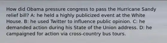 How did Obama pressure congress to pass the Hurricane Sandy relief bill? A: he held a highly publicized event at the White House. B: he used Twitter to influence public opinion. C: he demanded action during his State of the Union address. D: he campaigned for action via cross-country bus tours.