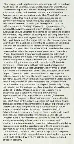 (Obamacare) - Individual mandate (requiring people to purchase health care) of Obamacare was unconstitutional under the CC. Government argues that the cost-shifting problem presents a substantial burden on interstate commerce and therefore Congress can enact such a law under the CC and N&P clause. o Problem is that this would compel those not engaged in commerce to engage Power to regulate presupposes the existence of commercial activity to be regulated Case law uniformly refers to "activity" If power to regulate something included the power to create it, much of Const. would be surplusage Should Congress be allowed to tell people to engage in commerce, they could in effect regulate anything people are not doing o Government argues that under the N&P clause, this Act is an integral part of a bigger scheme of economic regulation Court has in the past been deferential to Congress in upholding laws that are convenient and beneficial to Congressional schemes (Comstock) But, Court has struck down laws that are a power-grab or dilute the separation of powers and federalism (Printz) Court rejects this argument because the individual mandate creates the necessary predicate to the exercise of an enumerated power Congress would not be bound to regulate those that bring themselves within the sphere of interstate commerce --- Could draw in those that would otherwise be outside their reach Says that Congress' Act involves a "great substantive and independent power" (McCullough) Concurrence (in part, Dissent in part) - Uninsured have a huge impact on national economy because the health insurers do not eat costs, but rather pass them on to the paying customers o States cannot resolve this problem on their own o Because Congress could have done this program as a tax-and-spend (essentially cutting out private members altogether, they should be allowed to do it under CC) o States (Mass.) had been the laboratory and discovered that a certain way worked and Congress implemented a similar program o Should have given more deference to Congress --- The Court's approach seems like the pre- 1937 Court striking down legislation left and right o Pushes pragmatic approach (realism) based on actual experience Court (before this case) had power to regulate economic activities which substantially affect interstate commerce (Raich) Substantial deference when Congress frames and enacts social and economic legislation (Raich) Should ask only: (1) Did Congress have a rational basis for concluding that the regulated activity substantially affects interstate commerce; and (2) whether there is a reasonable connection between the regulatory means selected and the asserted ends o The CJ uses formalistic approach to say find a difference between those active in commerce and those inactive --- Dissent says this is dangerous because the formalistic approach has not fared well in the past o Limit could still be drawn where activity only has attenuated effect on economy
