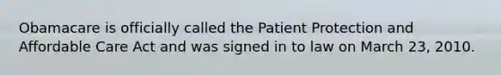 Obamacare is officially called the Patient Protection and Affordable Care Act and was signed in to law on March 23, 2010.