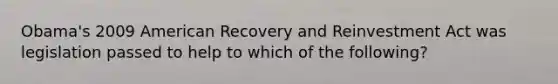 Obama's 2009 American Recovery and Reinvestment Act was legislation passed to help to which of the following?