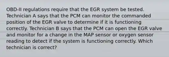 OBD-II regulations require that the EGR system be tested. Technician A says that the PCM can monitor the commanded position of the EGR valve to determine if it is functioning correctly. Technician B says that the PCM can open the EGR valve and monitor for a change in the MAP sensor or oxygen sensor reading to detect if the system is functioning correctly. Which technician is correct?