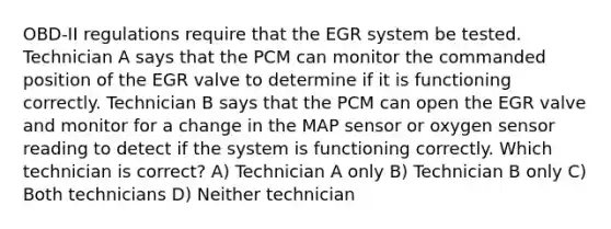 OBD-II regulations require that the EGR system be tested. Technician A says that the PCM can monitor the commanded position of the EGR valve to determine if it is functioning correctly. Technician B says that the PCM can open the EGR valve and monitor for a change in the MAP sensor or oxygen sensor reading to detect if the system is functioning correctly. Which technician is correct? A) Technician A only B) Technician B only C) Both technicians D) Neither technician