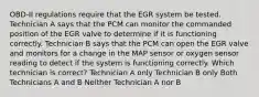 OBD-II regulations require that the EGR system be tested. Technician A says that the PCM can monitor the commanded position of the EGR valve to determine if it is functioning correctly. Technician B says that the PCM can open the EGR valve and monitors for a change in the MAP sensor or oxygen sensor reading to detect if the system is functioning correctly. Which technician is correct? Technician A only Technician B only Both Technicians A and B Neither Technician A nor B