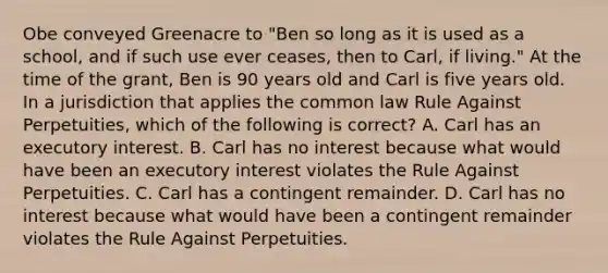 Obe conveyed Greenacre to "Ben so long as it is used as a school, and if such use ever ceases, then to Carl, if living." At the time of the grant, Ben is 90 years old and Carl is five years old. In a jurisdiction that applies the common law Rule Against Perpetuities, which of the following is correct? A. Carl has an executory interest. B. Carl has no interest because what would have been an executory interest violates the Rule Against Perpetuities. C. Carl has a contingent remainder. D. Carl has no interest because what would have been a contingent remainder violates the Rule Against Perpetuities.