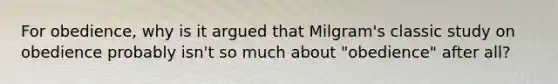 For obedience, why is it argued that Milgram's classic study on obedience probably isn't so much about "obedience" after all?