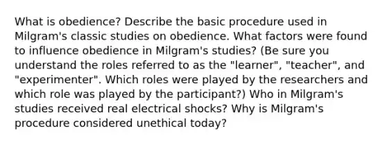 What is obedience? Describe the basic procedure used in Milgram's classic studies on obedience. What factors were found to influence obedience in Milgram's studies? (Be sure you understand the roles referred to as the "learner", "teacher", and "experimenter". Which roles were played by the researchers and which role was played by the participant?) Who in Milgram's studies received real electrical shocks? Why is Milgram's procedure considered unethical today?