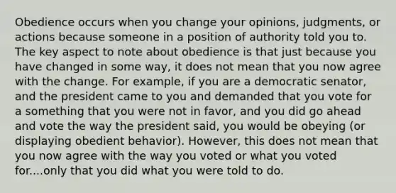 Obedience occurs when you change your opinions, judgments, or actions because someone in a position of authority told you to. The key aspect to note about obedience is that just because you have changed in some way, it does not mean that you now agree with the change. For example, if you are a democratic senator, and the president came to you and demanded that you vote for a something that you were not in favor, and you did go ahead and vote the way the president said, you would be obeying (or displaying obedient behavior). However, this does not mean that you now agree with the way you voted or what you voted for....only that you did what you were told to do.