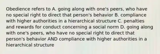 Obedience refers to A. going along with one's peers, who have no special right to direct that person's behavior B. compliance with higher authorities in a hierarchical structure C. penalties and rewards for conduct concerning a social norm D. going along with one's peers, who have no special right to direct that person's behavior AND compliance with higher authorities in a hierarchical structure