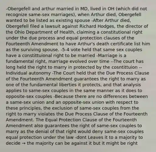 -Obergefell and arthur married in MD, lived in OH (which did not recognize same-sex marriages), when Arthur died, Obergefell wanted to be listed as existing spouse -After Arthur died, Obergefell filed a lawsuit against Richard Hodges, the director of the Ohio Department of Health, claiming a constitutional right under the due process and equal protection clauses of the Fourteenth Amendment to have Arthur's death certificate list him as the surviving spouse. -5-4 vote held that same sex couples have a constittuional right to be married -Marriage is a fundamental right, marriage evolved over time --The court has long held the right to marry in protected by the cosntittuion --Individual autonomy -The Court held that the Due Process Clause of the Fourteenth Amendment guarantees the right to marry as one of the fundamental liberties it protects, and that analysis applies to same-sex couples in the same manner as it does to opposite-sex couples -Because there are no differences between a same-sex union and an opposite-sex union with respect to these principles, the exclusion of same-sex couples from the right to marry violates the Due Process Clause of the Fourteenth Amendment. The Equal Protection Clause of the Fourteenth Amendment also guarantees the right of same-sex couples to marry as the denial of that right would deny same-sex couples equal protection under the law -dont Leaves it to a majority to decide → the majority can be against it but it might be right