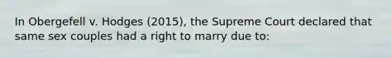 In Obergefell v. Hodges (2015), the Supreme Court declared that same sex couples had a right to marry due to: