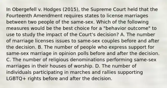 In Obergefell v. Hodges (2015), the Supreme Court held that the Fourteenth Amendment requires states to license marriages between two people of the same-sex. Which of the following measures would be the best choice for a "behavior outcome" to use to study the impact of the Court's decision? A. The number of marriage licenses issues to same-sex couples before and after the decision. B. The number of people who express support for same-sex marriage in opinion polls before and after the decision. C. The number of religious denominations performing same-sex marriages in their houses of worship. D. The number of individuals participating in marches and rallies supporting LGBTQ+ rights before and after the decision.