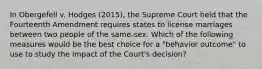 In Obergefell v. Hodges (2015), the Supreme Court held that the Fourteenth Amendment requires states to license marriages between two people of the same-sex. Which of the following measures would be the best choice for a "behavior outcome" to use to study the impact of the Court's decision?