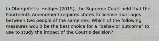 In Obergefell v. Hodges (2015), the Supreme Court held that the Fourteenth Amendment requires states to license marriages between two people of the same-sex. Which of the following measures would be the best choice for a "behavior outcome" to use to study the impact of the Court's decision?