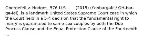 Obergefell v. Hodges, 576 U.S. ___ (2015) (/ˈoʊbərɡəfɛl/ OH-bər-gə-fel), is a landmark United States Supreme Court case in which the Court held in a 5-4 decision that the fundamental right to marry is guaranteed to same-sex couples by both the Due Process Clause and the Equal Protection Clause of the Fourteenth ...