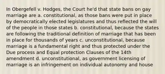 In Obergefell v. Hodges, the Court he'd that state bans on gay marriage are a. constitutional, as those bans were put in place by democratically elected legislatures and thus reflected the will of the people in those states b. constitutional, because the states are following the traditional definition of marriage that has been in place for thousands of years c. unconstitutional, because marriage is a fundamental right and thus protected under the Due process and Equal protection Clauses of the 14th amendment d. unconstitutional, as government licensing of marriage is an infringement on individual autonomy and house