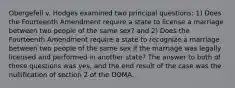 Obergefell v. Hodges examined two principal questions: 1) Does the Fourteenth Amendment require a state to license a marriage between two people of the same sex? and 2) Does the Fourteenth Amendment require a state to recognize a marriage between two people of the same sex if the marriage was legally licensed and performed in another state? The answer to both of these questions was yes, and the end result of the case was the nullification of section 2 of the DOMA.