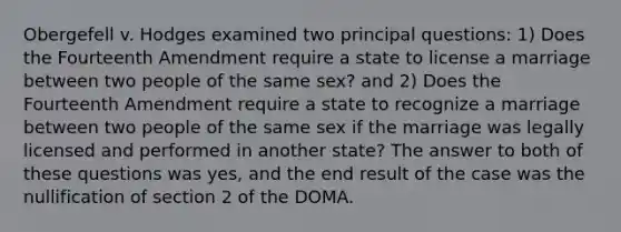 Obergefell v. Hodges examined two principal questions: 1) Does the Fourteenth Amendment require a state to license a marriage between two people of the same sex? and 2) Does the Fourteenth Amendment require a state to recognize a marriage between two people of the same sex if the marriage was legally licensed and performed in another state? The answer to both of these questions was yes, and the end result of the case was the nullification of section 2 of the DOMA.