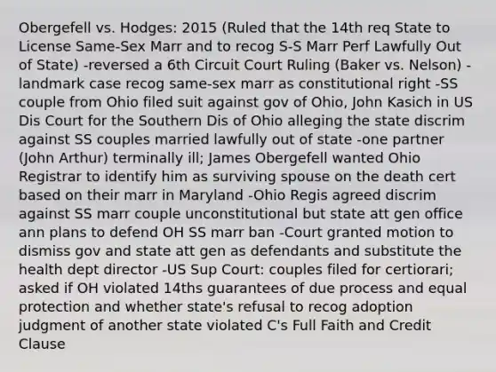 Obergefell vs. Hodges: 2015 (Ruled that the 14th req State to License Same-Sex Marr and to recog S-S Marr Perf Lawfully Out of State) -reversed a 6th Circuit Court Ruling (Baker vs. Nelson) -landmark case recog same-sex marr as constitutional right -SS couple from Ohio filed suit against gov of Ohio, John Kasich in US Dis Court for the Southern Dis of Ohio alleging the state discrim against SS couples married lawfully out of state -one partner (John Arthur) terminally ill; James Obergefell wanted Ohio Registrar to identify him as surviving spouse on the death cert based on their marr in Maryland -Ohio Regis agreed discrim against SS marr couple unconstitutional but state att gen office ann plans to defend OH SS marr ban -Court granted motion to dismiss gov and state att gen as defendants and substitute the health dept director -US Sup Court: couples filed for certiorari; asked if OH violated 14ths guarantees of due process and equal protection and whether state's refusal to recog adoption judgment of another state violated C's Full Faith and Credit Clause