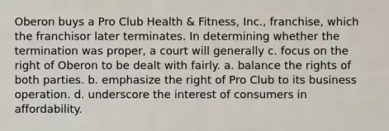 Oberon buys a Pro Club Health & Fitness, Inc., franchise, which the franchisor later terminates. In determining whether the termination was proper, a court will generally c. focus on the right of Oberon to be dealt with fairly. a. balance the rights of both parties. b. emphasize the right of Pro Club to its business operation. d. underscore the interest of consumers in affordability.