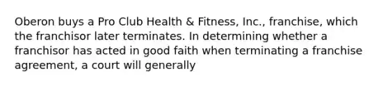 Oberon buys a Pro Club Health & Fitness, Inc., franchise, which the franchisor later terminates. In determining whether a franchisor has acted in good faith when terminating a franchise agreement, a court will generally