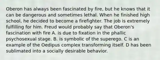 Oberon has always been fascinated by fire, but he knows that it can be dangerous and sometimes lethal. When he finished high school, he decided to become a firefighter. The job is extremely fulfilling for him. Freud would probably say that Oberon's fascination with fire A. is due to fixation in the phallic psychosexual stage. B. is symbolic of the superego. C is an example of the Oedipus complex transforming itself. D has been sublimated into a socially desirable behavior.