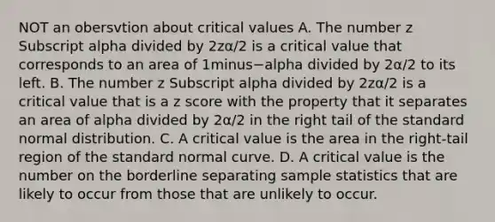 NOT an obersvtion about critical values A. The number z Subscript alpha divided by 2zα/2 is a critical value that corresponds to an area of 1minus−alpha divided by 2α/2 to its left. B. The number z Subscript alpha divided by 2zα/2 is a critical value that is a z score with the property that it separates an area of alpha divided by 2α/2 in the right tail of the standard normal distribution. C. A critical value is the area in the​ right-tail region of the standard normal curve. D. A critical value is the number on the borderline separating sample statistics that are likely to occur from those that are unlikely to occur.