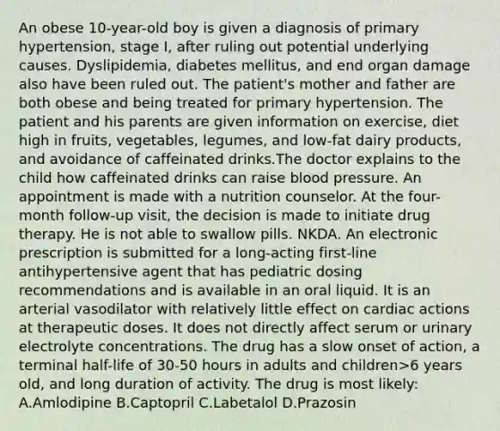 An obese 10-year-old boy is given a diagnosis of primary hypertension, stage I, after ruling out potential underlying causes. Dyslipidemia, diabetes mellitus, and end organ damage also have been ruled out. The patient's mother and father are both obese and being treated for primary hypertension. The patient and his parents are given information on exercise, diet high in fruits, vegetables, legumes, and low-fat dairy products, and avoidance of caffeinated drinks.The doctor explains to the child how caffeinated drinks can raise blood pressure. An appointment is made with a nutrition counselor. At the four-month follow-up visit, the decision is made to initiate drug therapy. He is not able to swallow pills. NKDA. An electronic prescription is submitted for a long-acting first-line antihypertensive agent that has pediatric dosing recommendations and is available in an oral liquid. It is an arterial vasodilator with relatively little effect on cardiac actions at therapeutic doses. It does not directly affect serum or urinary electrolyte concentrations. The drug has a slow onset of action, a terminal half-life of 30-50 hours in adults and children>6 years old, and long duration of activity. The drug is most likely: A.Amlodipine B.Captopril C.Labetalol D.Prazosin