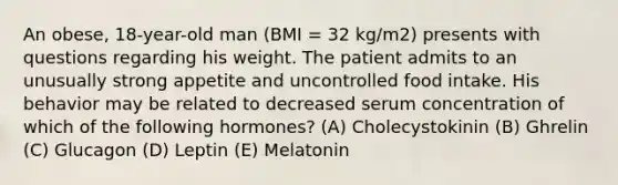 An obese, 18-year-old man (BMI = 32 kg/m2) presents with questions regarding his weight. The patient admits to an unusually strong appetite and uncontrolled food intake. His behavior may be related to decreased serum concentration of which of the following hormones? (A) Cholecystokinin (B) Ghrelin (C) Glucagon (D) Leptin (E) Melatonin