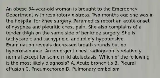 An obese 34-year-old woman is brought to the Emergency Department with respiratory distress. Two months ago she was in the hospital for knee surgery. Paramedics report an acute onset of dyspnea and pleuritic chest pain. She also complains of a tender thigh on the same side of her knee surgery. She is tachycardic and tachypneic, and mildly hypotensive. Examination reveals decreased breath sounds but no hyperresonance. An emergent chest radiograph is relatively normal except for some mild atelectasis. Which of the following is the most likely diagnosis? A. Acute bronchitis B. Pleural effusion C. Pneumothorax D. Pulmonary embolism