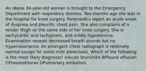 An obese 34-year-old woman is brought to the Emergency Department with respiratory distress. Two months ago she was in the hospital for knee surgery. Paramedics report an acute onset of dyspnea and pleuritic chest pain. She also complains of a tender thigh on the same side of her knee surgery. She is tachycardic and tachypneic, and mildly hypotensive. Examination reveals decreased breath sounds but no hyperresonance. An emergent chest radiograph is relatively normal except for some mild atelectasis. Which of the following is the most likely diagnosis? AAcute bronchitis BPleural effusion CPneumothorax DPulmonary embolism