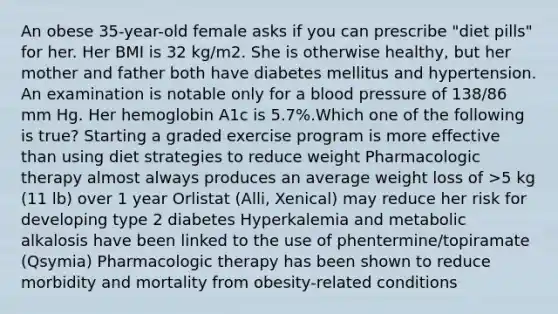 An obese 35-year-old female asks if you can prescribe "diet pills" for her. Her BMI is 32 kg/m2. She is otherwise healthy, but her mother and father both have diabetes mellitus and hypertension. An examination is notable only for a blood pressure of 138/86 mm Hg. Her hemoglobin A1c is 5.7%.Which one of the following is true? Starting a graded exercise program is more effective than using diet strategies to reduce weight Pharmacologic therapy almost always produces an average weight loss of >5 kg (11 lb) over 1 year Orlistat (Alli, Xenical) may reduce her risk for developing type 2 diabetes Hyperkalemia and metabolic alkalosis have been linked to the use of phentermine/topiramate (Qsymia) Pharmacologic therapy has been shown to reduce morbidity and mortality from obesity-related conditions