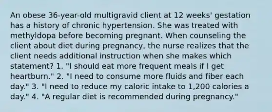 An obese 36-year-old multigravid client at 12 weeks' gestation has a history of chronic hypertension. She was treated with methyldopa before becoming pregnant. When counseling the client about diet during pregnancy, the nurse realizes that the client needs additional instruction when she makes which statement? 1. "I should eat more frequent meals if I get heartburn." 2. "I need to consume more fluids and fiber each day." 3. "I need to reduce my caloric intake to 1,200 calories a day." 4. "A regular diet is recommended during pregnancy."