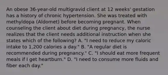 An obese 36-year-old multigravid client at 12 weeks' gestation has a history of chronic hypertension. She was treated with methyldopa (Aldomet) before becoming pregnant. When counseling the client about diet during pregnancy, the nurse realizes that the client needs additional instruction when she states which of the following? A. "I need to reduce my caloric intake to 1,200 calories a day." B. "A regular diet is recommended during pregnancy." C. "I should eat more frequent meals if I get heartburn." D. "I need to consume more fluids and fiber each day."