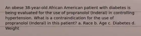 An obese 38-year-old African American patient with diabetes is being evaluated for the use of propranolol (Inderal) in controlling hypertension. What is a contraindication for the use of propranolol (Inderal) in this patient? a. Race b. Age c. Diabetes d. Weight